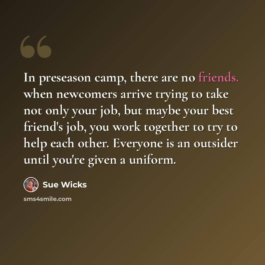 “In preseason camp, there are no friends. when newcomers arrive trying to take not only your job, but maybe your best friend's job, you work together to try to help each other. Everyone is an outsider until you're given a uniform.” quote by Sue Wicks
