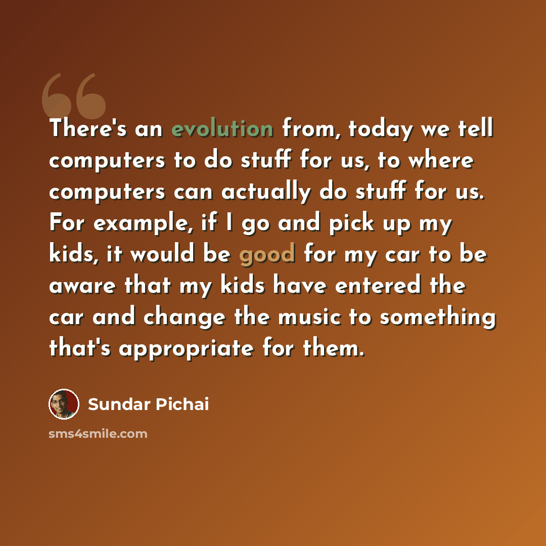“There's an evolution from, today we tell computers to do stuff for us, to where computers can actually do stuff for us. For example, if I go and pick up my kids, it would be good for my car to be aware that my kids have entered the car and change the music to something that's appropriate for them.” quote by Sundar Pichai