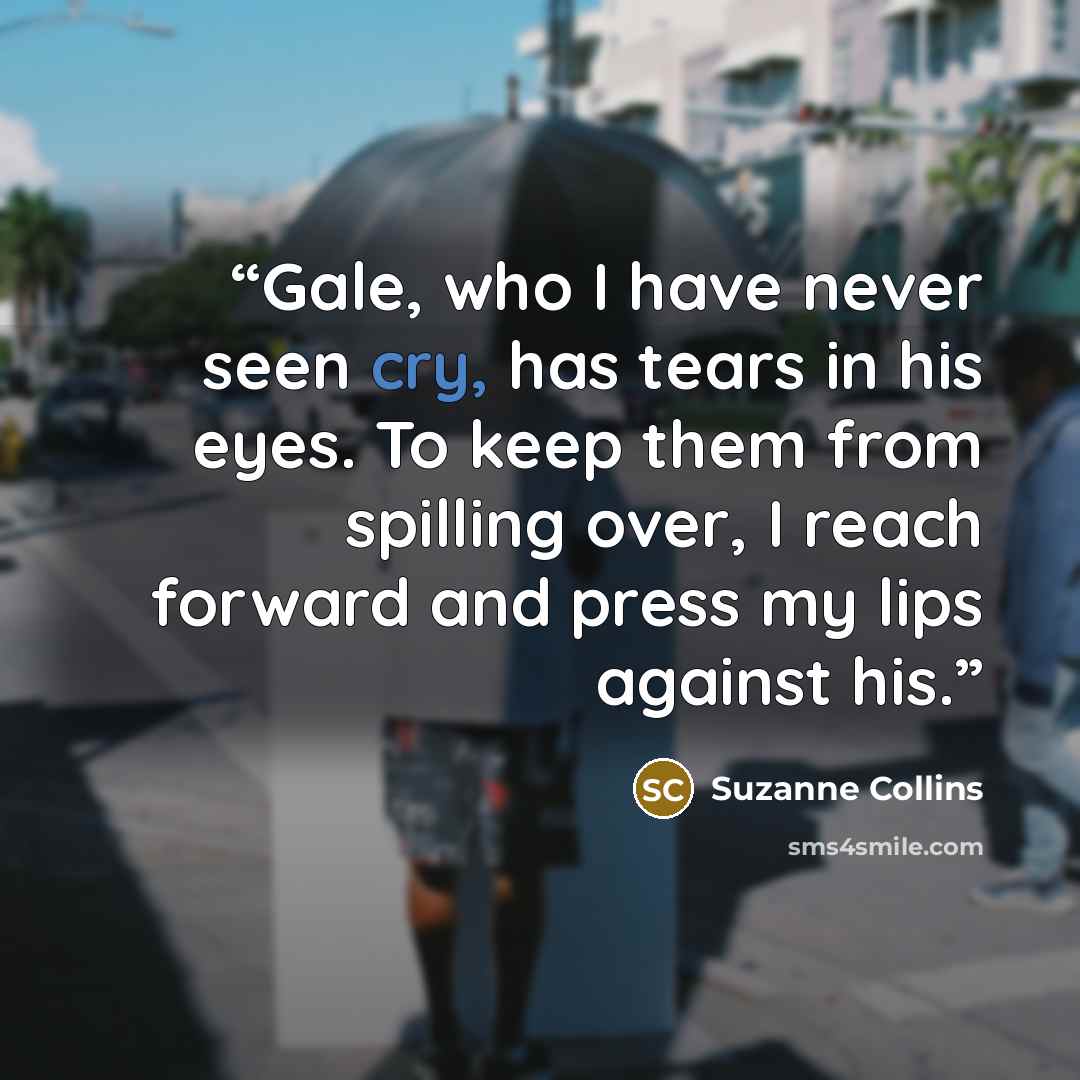 “Gale, who I have never seen cry, has tears in his eyes. To keep them from spilling over, I reach forward and press my lips against his.” quote by Suzanne Collins