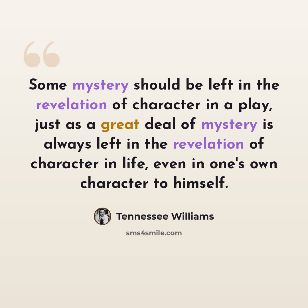 “Some mystery should be left in the revelation of character in a play, just as a great deal of mystery is always left in the revelation of character in life, even in one's own character to himself.” quote by Tennessee Williams