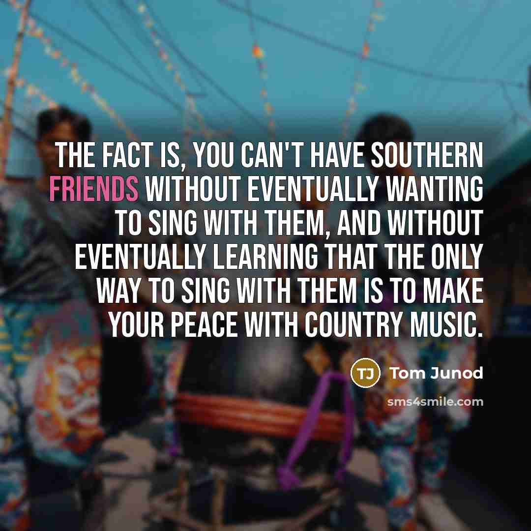 “The fact is, you can't have Southern friends without eventually wanting to sing with them, and without eventually learning that the only way to sing with them is to make your peace with country music.” quote by Tom Junod