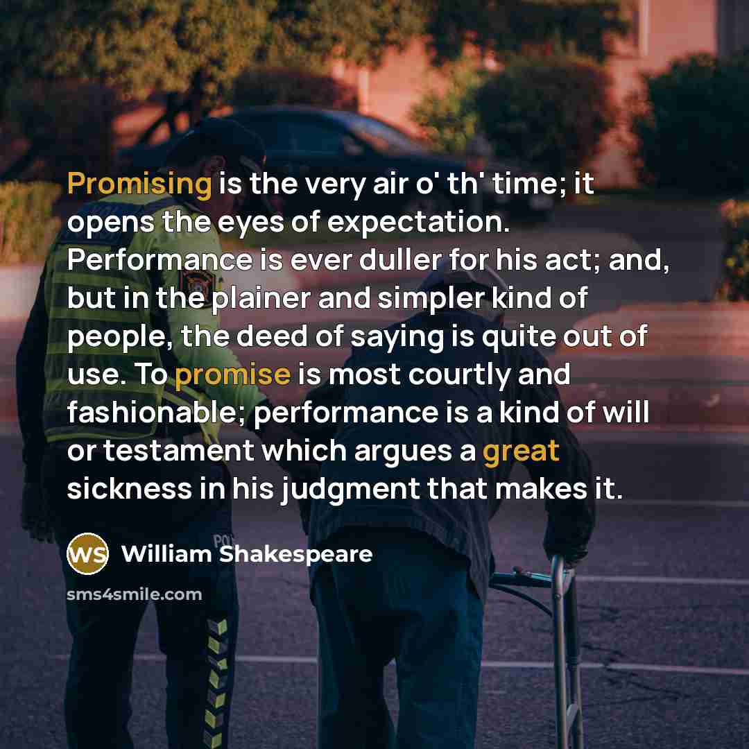 “Promising is the very air o' th' time; it opens the eyes of expectation. Performance is ever duller for his act; and, but in the plainer and simpler kind of people, the deed of saying is quite out of use. To promise is most courtly and fashionable; performance is a kind of will or testament which…” quote by William Shakespeare