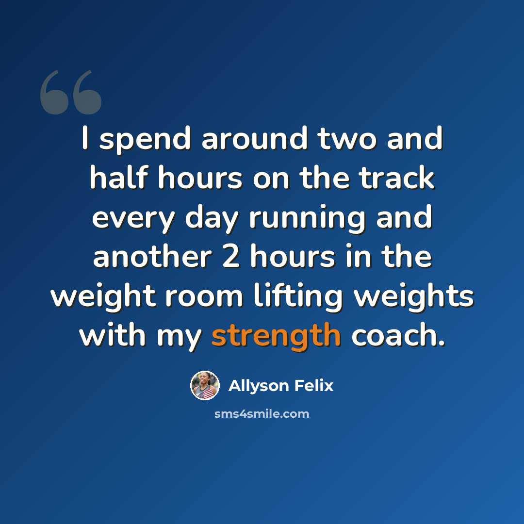 “I spend around two and half hours on the track every day running and another 2 hours in the weight room lifting weights with my strength coach.” quote by Allyson Felix