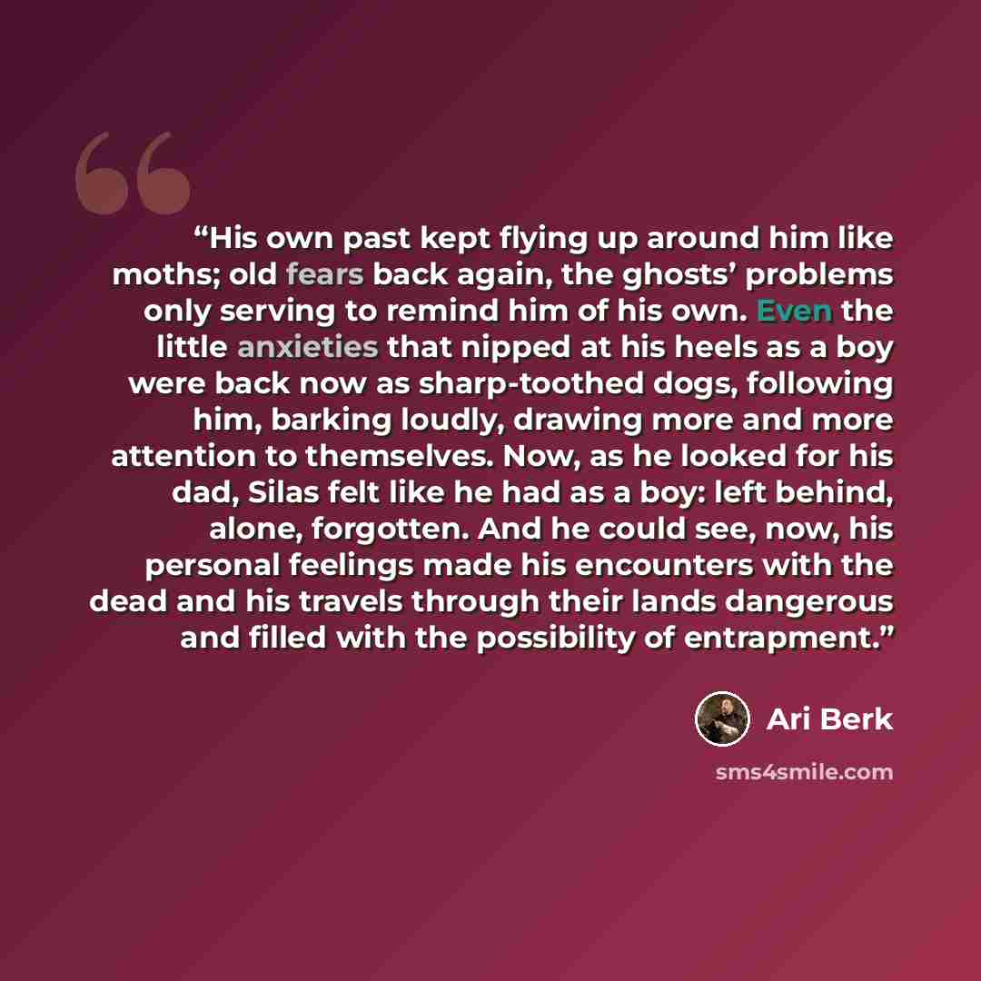 “His own past kept flying up around him like moths; old fears back again, the ghosts’ problems only serving to remind him of his own. Even the little anxieties that nipped at his heels as a boy were back now as sharp-toothed dogs, following him, barking loudly, drawing more and more attention to…” quote by Ari Berk