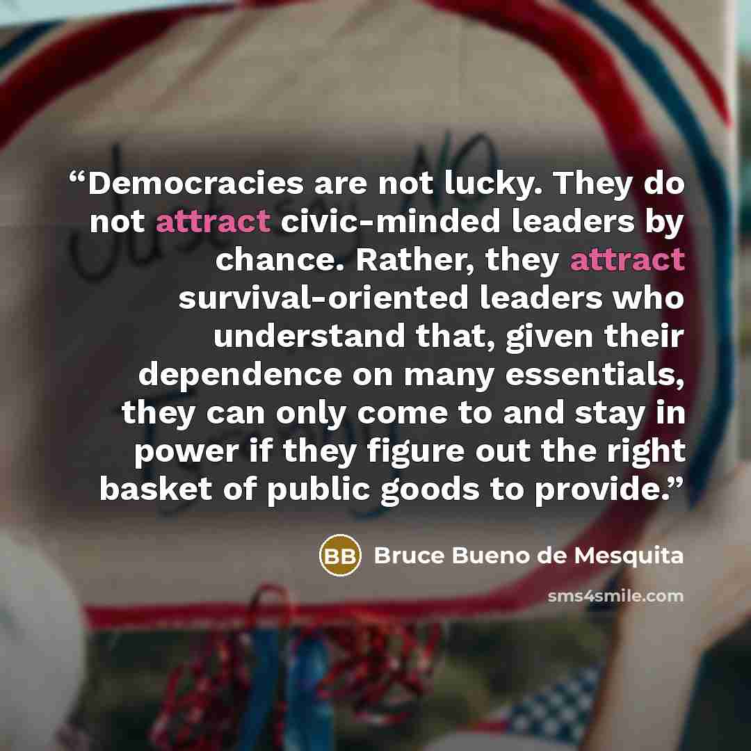“Democracies are not lucky. They do not attract civic-minded leaders by chance. Rather, they attract survival-oriented leaders who understand that, given their dependence on many essentials, they can only come to and stay in power if they figure out the right basket of public goods to provide.” quote by Bruce Bueno De Mesquita