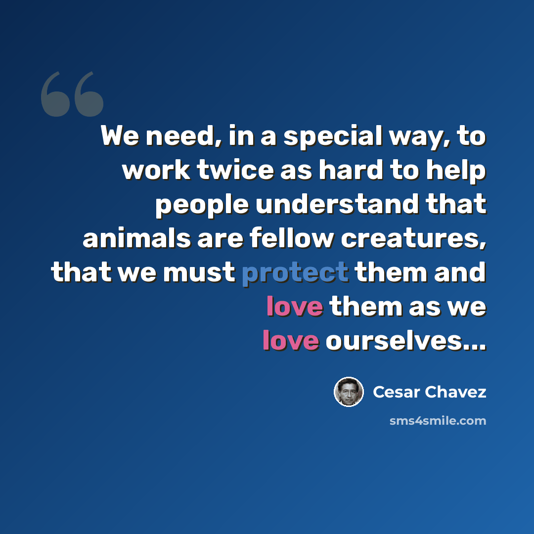 “We need, in a special way, to work twice as hard to help people understand that animals are fellow creatures, that we must protect them and love them as we love ourselves...” quote by Cesar Chavez