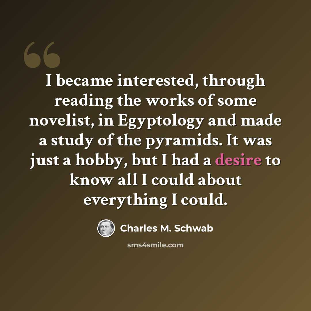 “I became interested, through reading the works of some novelist, in Egyptology and made a study of the pyramids. It was just a hobby, but I had a desire to know all I could about everything I could.” quote by Charles M. Schwab