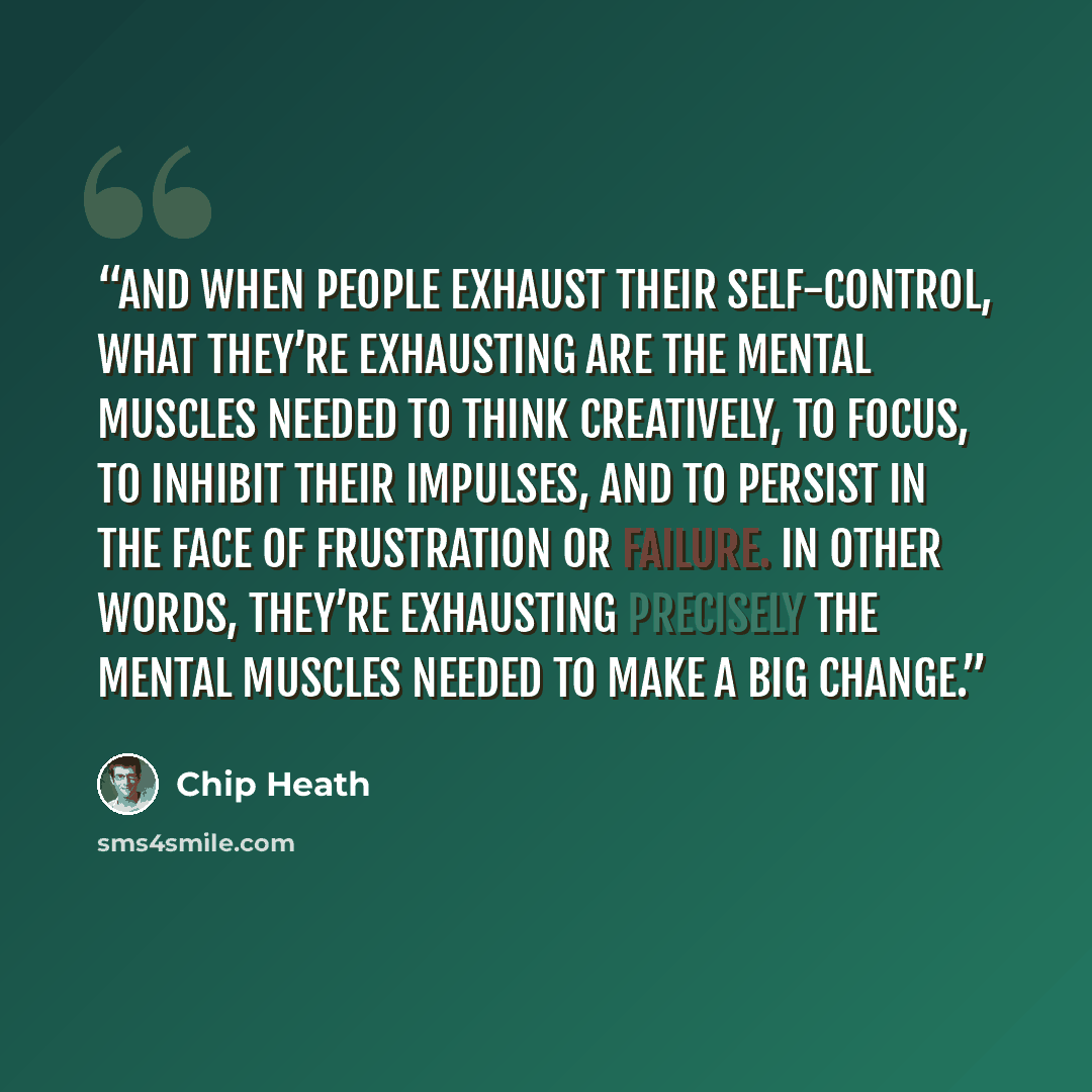 “And when people exhaust their self-control, what they’re exhausting are the mental muscles needed to think creatively, to focus, to inhibit their impulses, and to persist in the face of frustration or failure. In other words, they’re exhausting precisely the mental muscles needed to make a big…” quote by Chip Heath