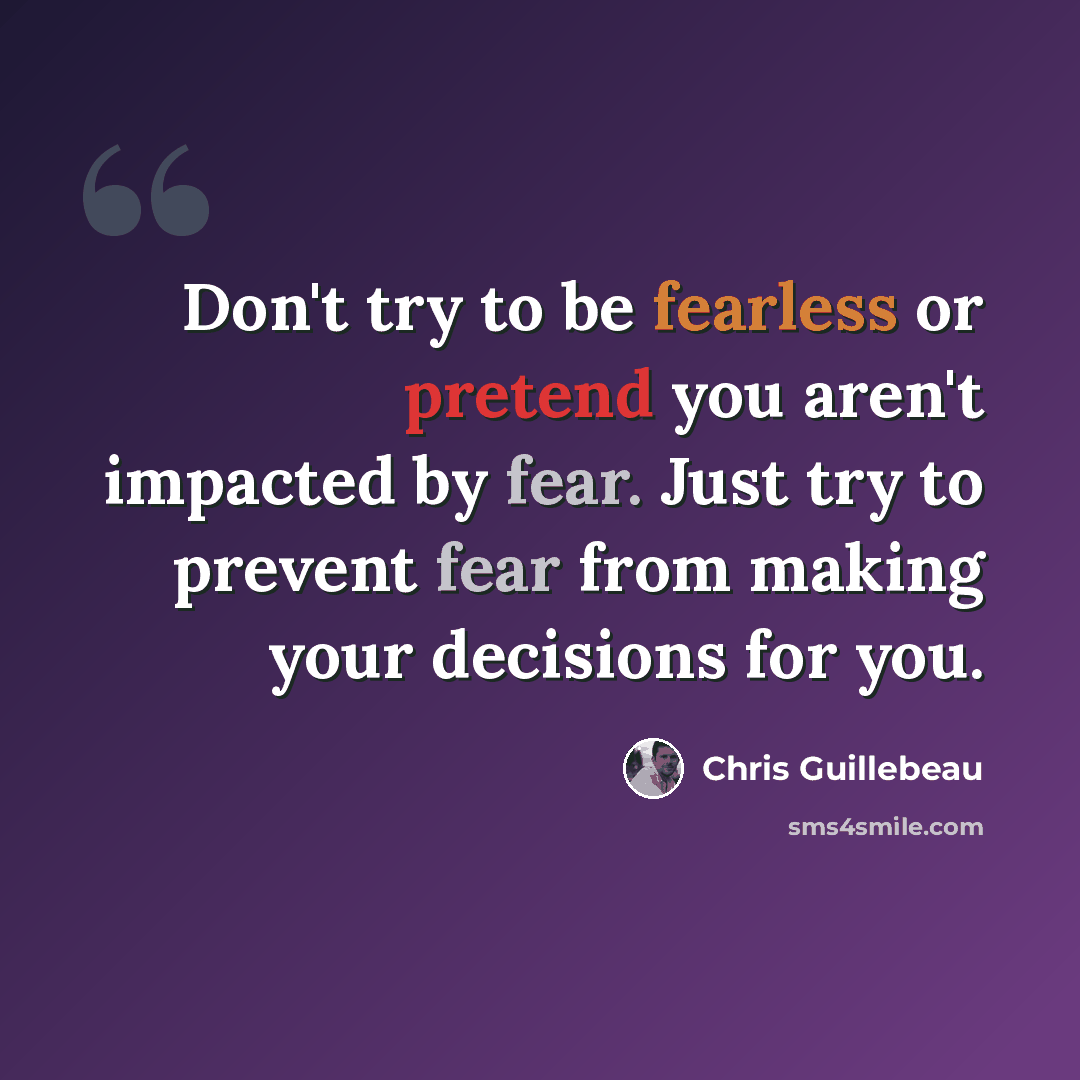 “Don't try to be fearless or pretend you aren't impacted by fear. Just try to prevent fear from making your decisions for you.” quote by Chris Guillebeau