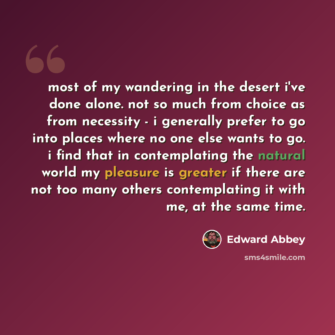“most of my wandering in the desert i've done alone. not so much from choice as from necessity - i generally prefer to go into places where no one else wants to go. i find that in contemplating the natural world my pleasure is greater if there are not too many others contemplating it with me, at…” quote by Edward Abbey