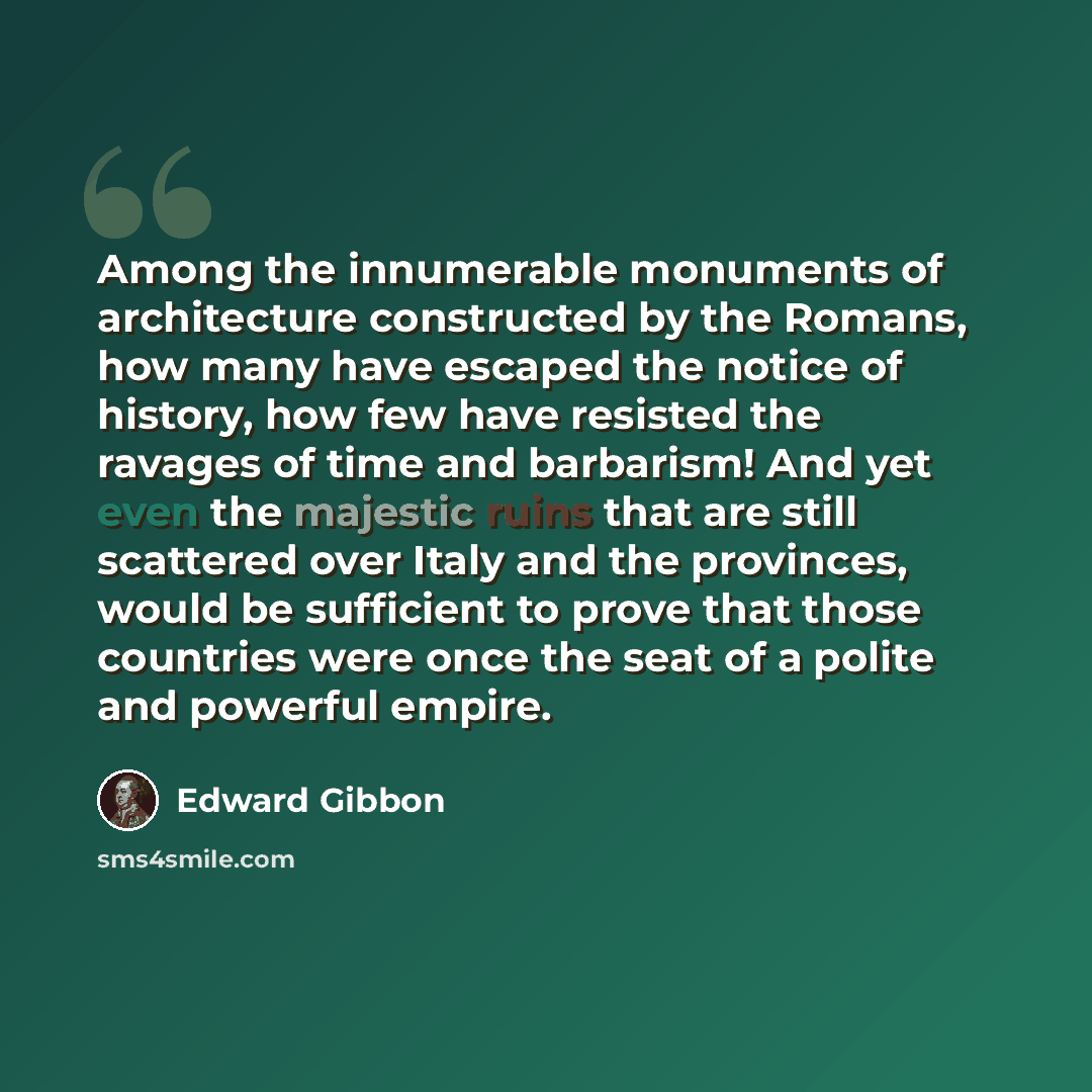 “Among the innumerable monuments of architecture constructed by the Romans, how many have escaped the notice of history, how few have resisted the ravages of time and barbarism! And yet even the majestic ruins that are still scattered over Italy and the provinces, would be sufficient to prove that…” quote by Edward Gibbon
