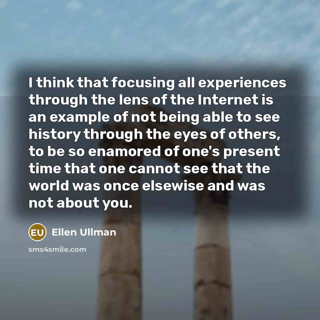 “I think that focusing all experiences through the lens of the Internet is an example of not being able to see history through the eyes of others, to be so enamored of one's present time that one cannot see that the world was once elsewise and was not about you.” quote by Ellen Ullman