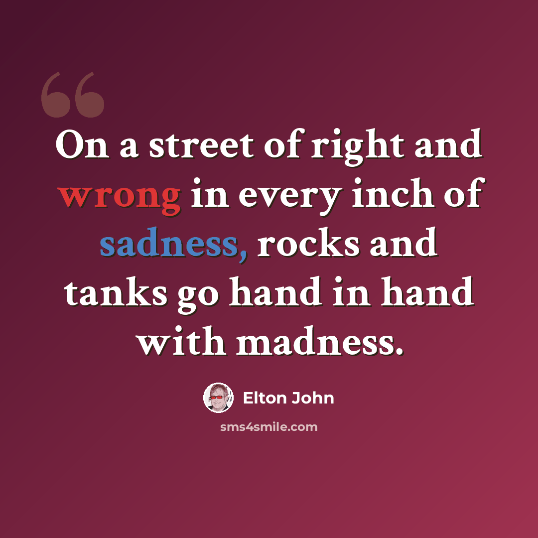 “On a street of right and wrong in every inch of sadness, rocks and tanks go hand in hand with madness.” quote by Elton John