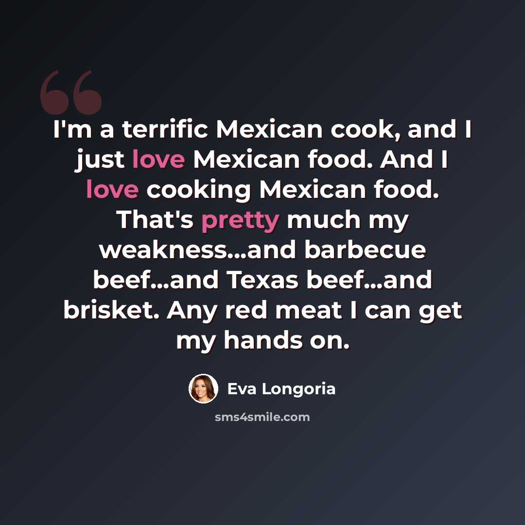 “I'm a terrific Mexican cook, and I just love Mexican food. And I love cooking Mexican food. That's pretty much my weakness...and barbecue beef...and Texas beef...and brisket. Any red meat I can get my hands on.” quote by Eva Longoria