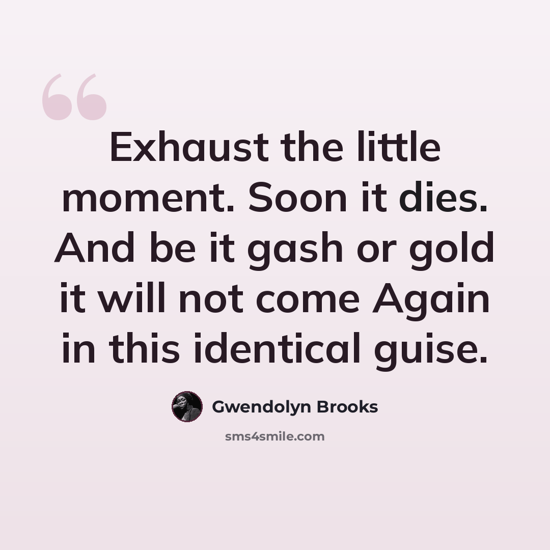 “Exhaust the little moment. Soon it dies. And be it gash or gold it will not come Again in this identical guise.” quote by Gwendolyn Brooks