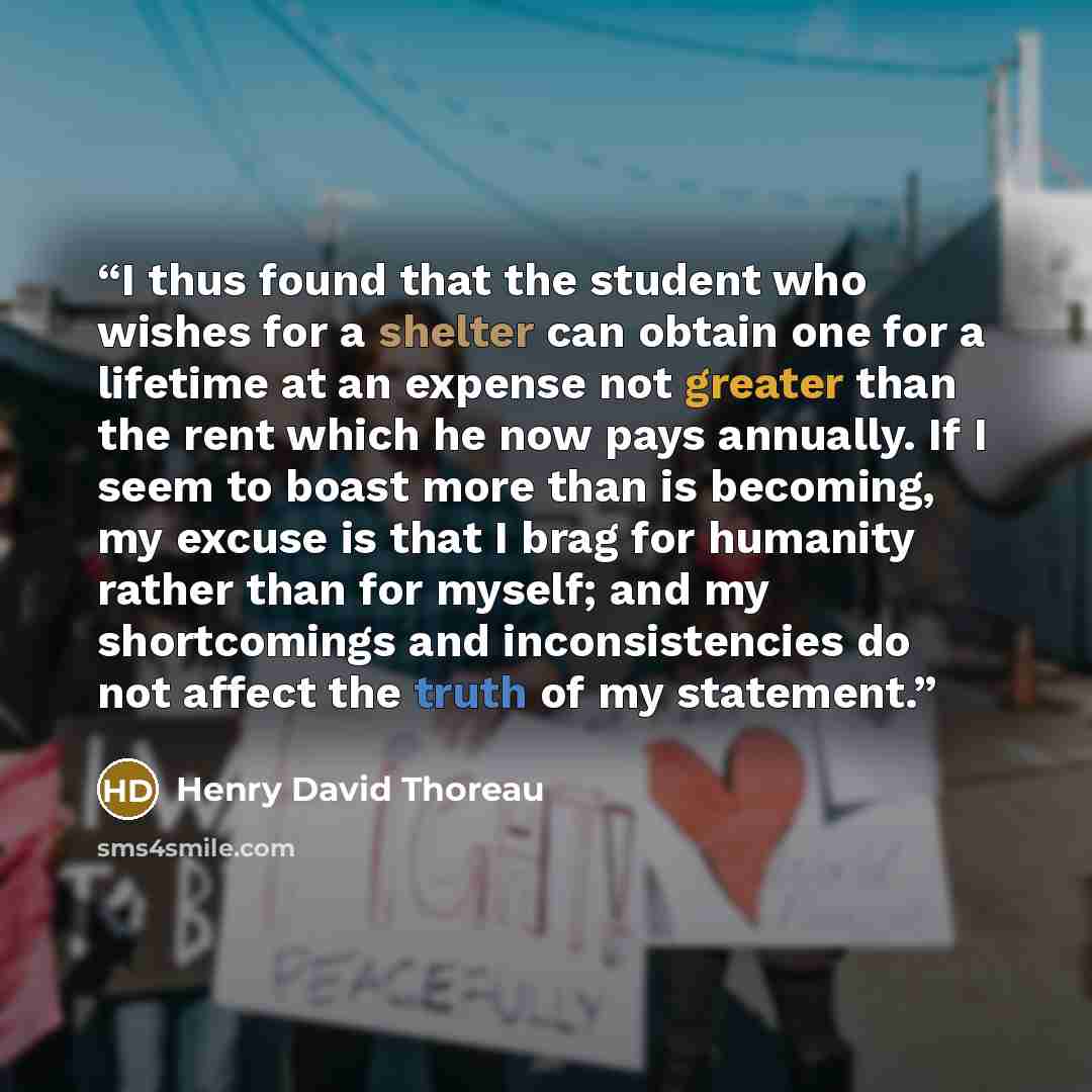 “I thus found that the student who wishes for a shelter can obtain one for a lifetime at an expense not greater than the rent which he now pays annually. If I seem to boast more than is becoming, my excuse is that I brag for humanity rather than for myself; and my shortcomings and inconsistencies…” quote by Henry David Thoreau