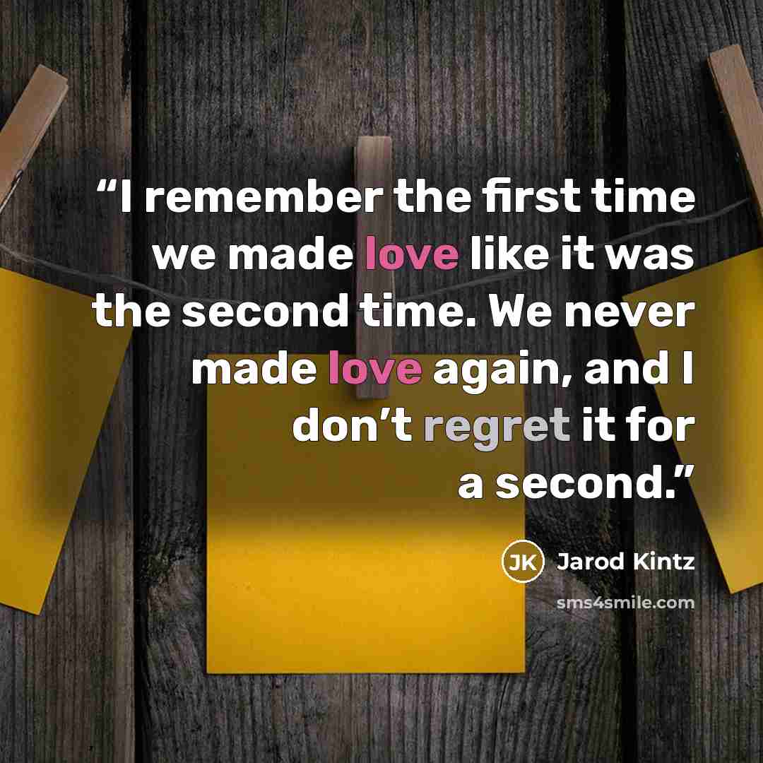 “I remember the first time we made love like it was the second time. We never made love again, and I don’t regret it for a second.” quote by Jarod Kintz