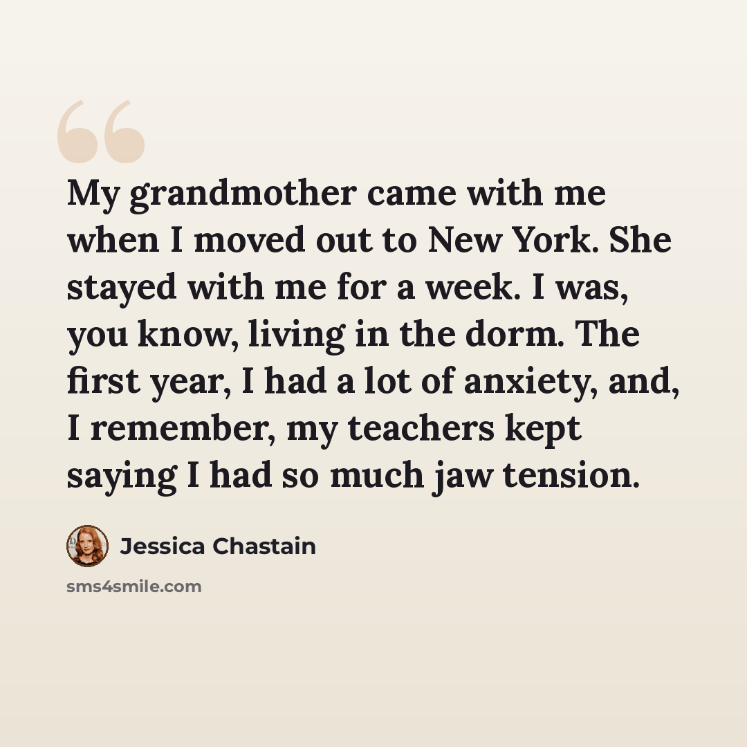 “My grandmother came with me when I moved out to New York. She stayed with me for a week. I was, you know, living in the dorm. The first year, I had a lot of anxiety, and, I remember, my teachers kept saying I had so much jaw tension.” quote by Jessica Chastain
