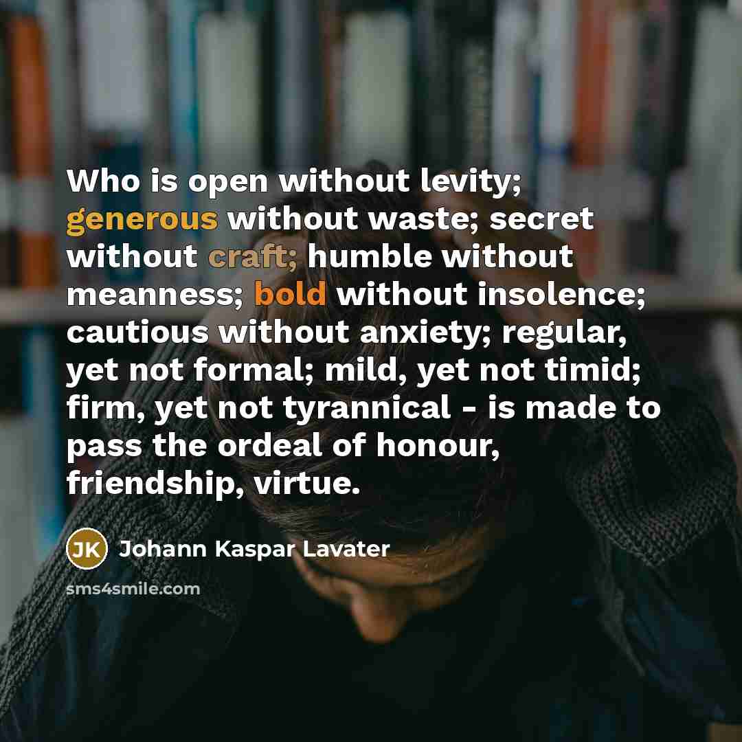 “Who is open without levity; generous without waste; secret without craft; humble without meanness; bold without insolence; cautious without anxiety; regular, yet not formal; mild, yet not timid; firm, yet not tyrannical - is made to pass the ordeal of honour, friendship, virtue.” quote by Johann Kaspar Lavater