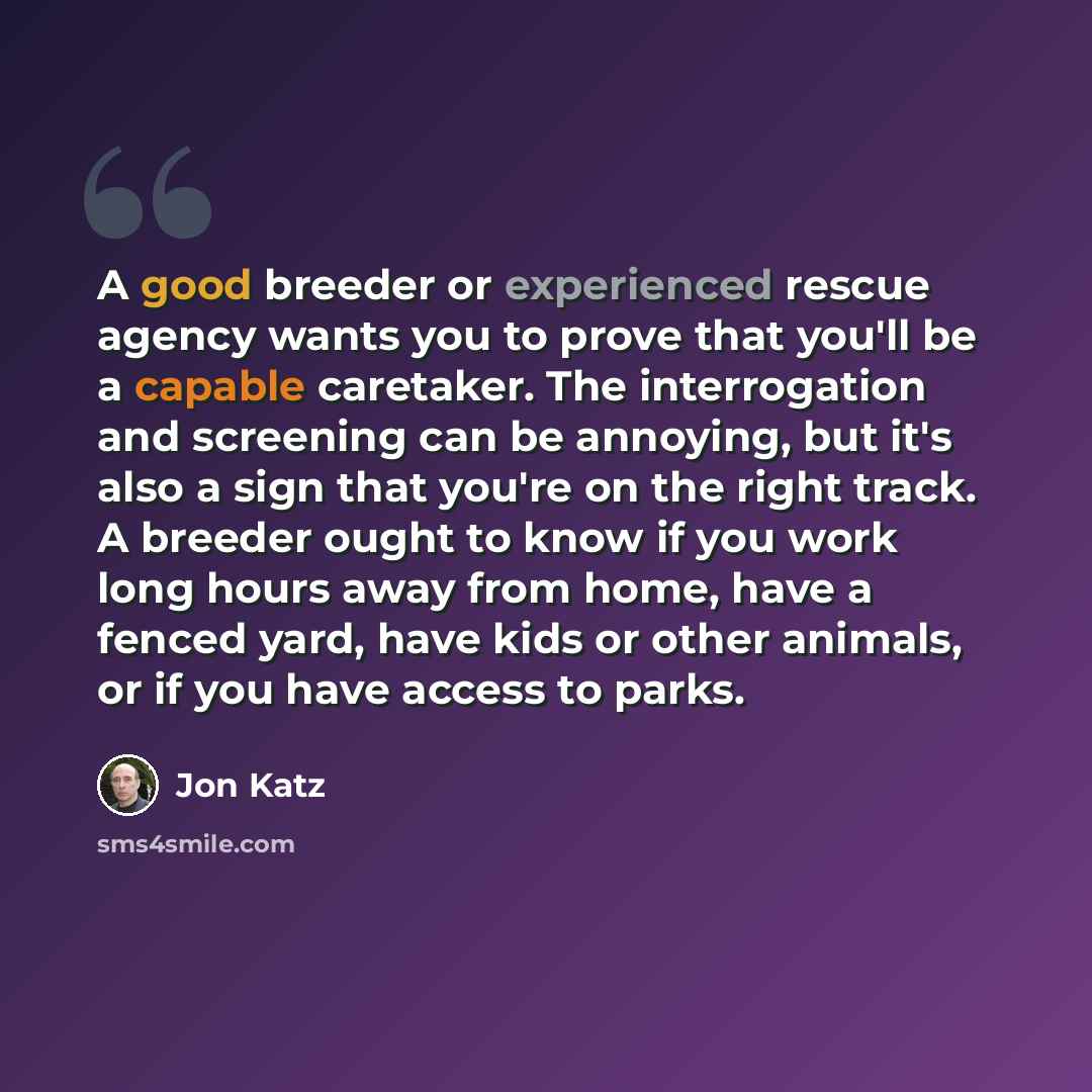“A good breeder or experienced rescue agency wants you to prove that you'll be a capable caretaker. The interrogation and screening can be annoying, but it's also a sign that you're on the right track. A breeder ought to know if you work long hours away from home, have a fenced yard, have kids or…” quote by Jon Katz