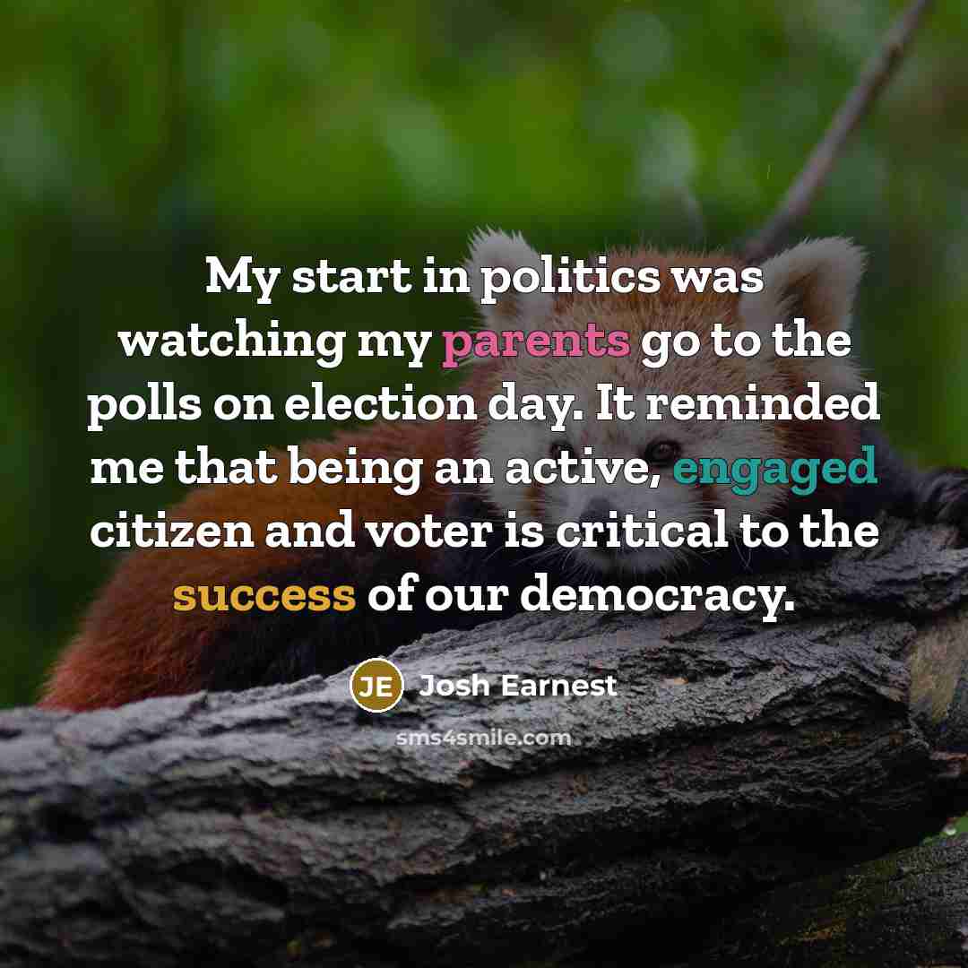 “My start in politics was watching my parents go to the polls on election day. It reminded me that being an active, engaged citizen and voter is critical to the success of our democracy.” quote by Josh Earnest