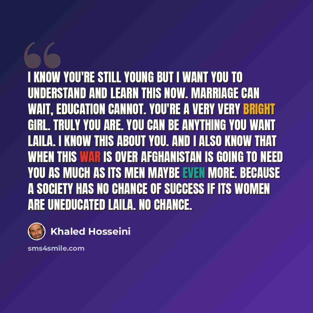 “I know you're still young but I want you to understand and learn this now. Marriage can wait, education cannot. You're a very very bright girl. Truly you are. You can be anything you want Laila. I know this about you. And I also know that when this war is over Afghanistan is going to need you as…” quote by Khaled Hosseini