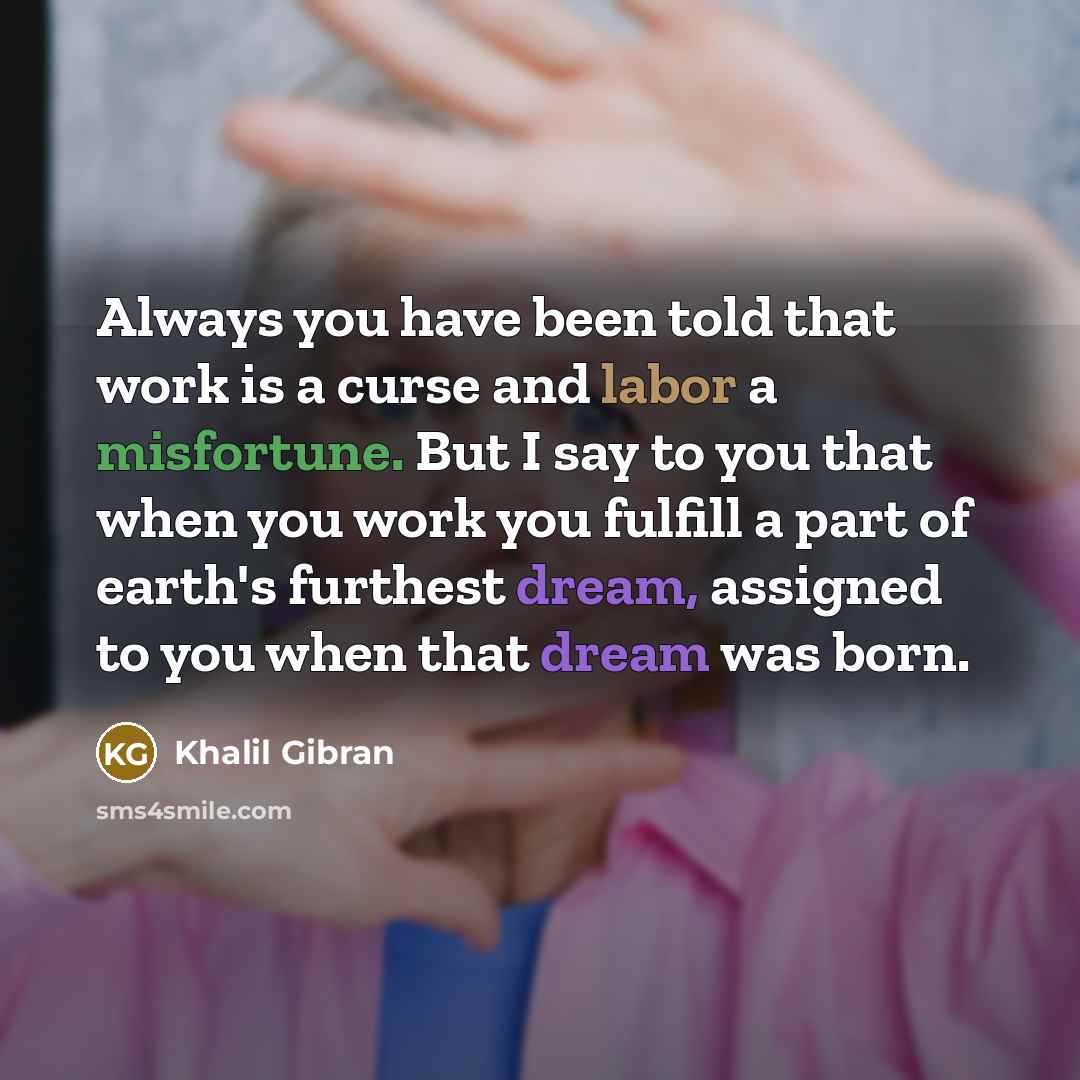 “Always you have been told that work is a curse and labor a misfortune. But I say to you that when you work you fulfill a part of earth's furthest dream, assigned to you when that dream was born.” quote by Khalil Gibran