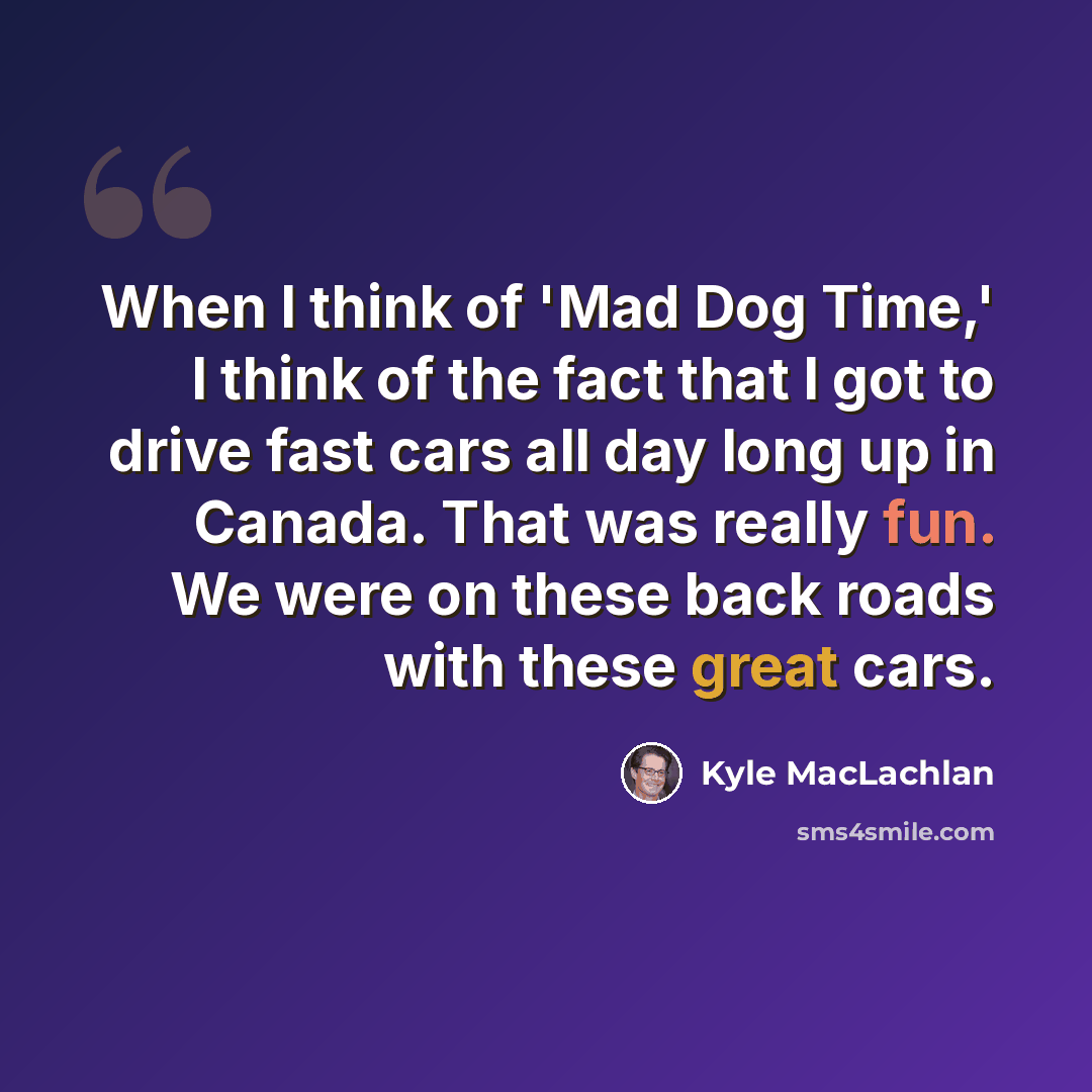 “When I think of 'Mad Dog Time,' I think of the fact that I got to drive fast cars all day long up in Canada. That was really fun. We were on these back roads with these great cars.” quote by Kyle MacLachlan
