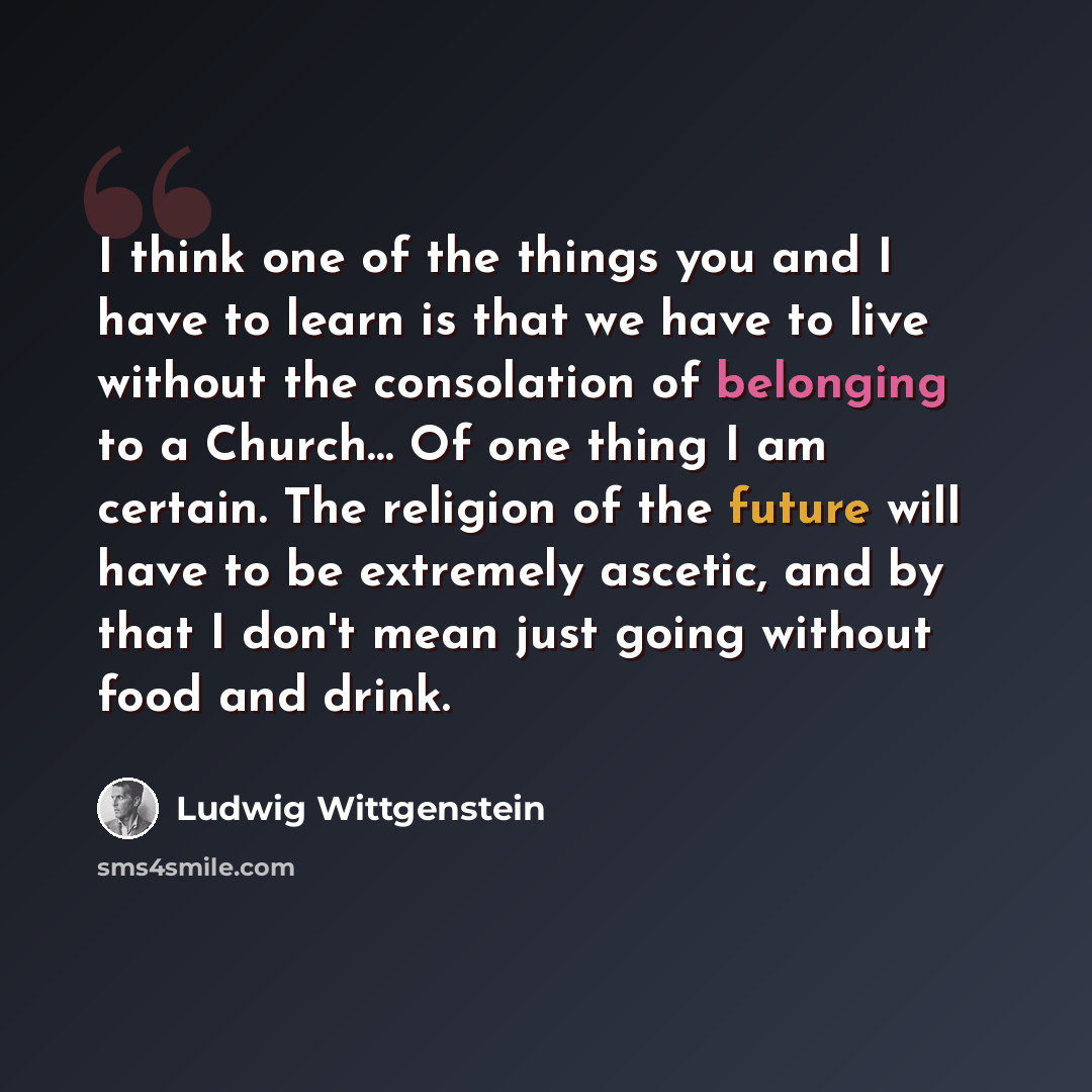 “I think one of the things you and I have to learn is that we have to live without the consolation of belonging to a Church… Of one thing I am certain. The religion of the future will have to be extremely ascetic, and by that I don't mean just going without food and drink.” quote by Ludwig Wittgenstein