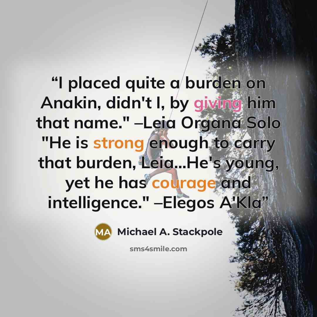 “I placed quite a burden on Anakin, didn't I, by giving him that name." –Leia Organa Solo "He is strong enough to carry that burden, Leia...He's young, yet he has courage and intelligence." –Elegos A'Kla” quote by Michael A. Stackpole