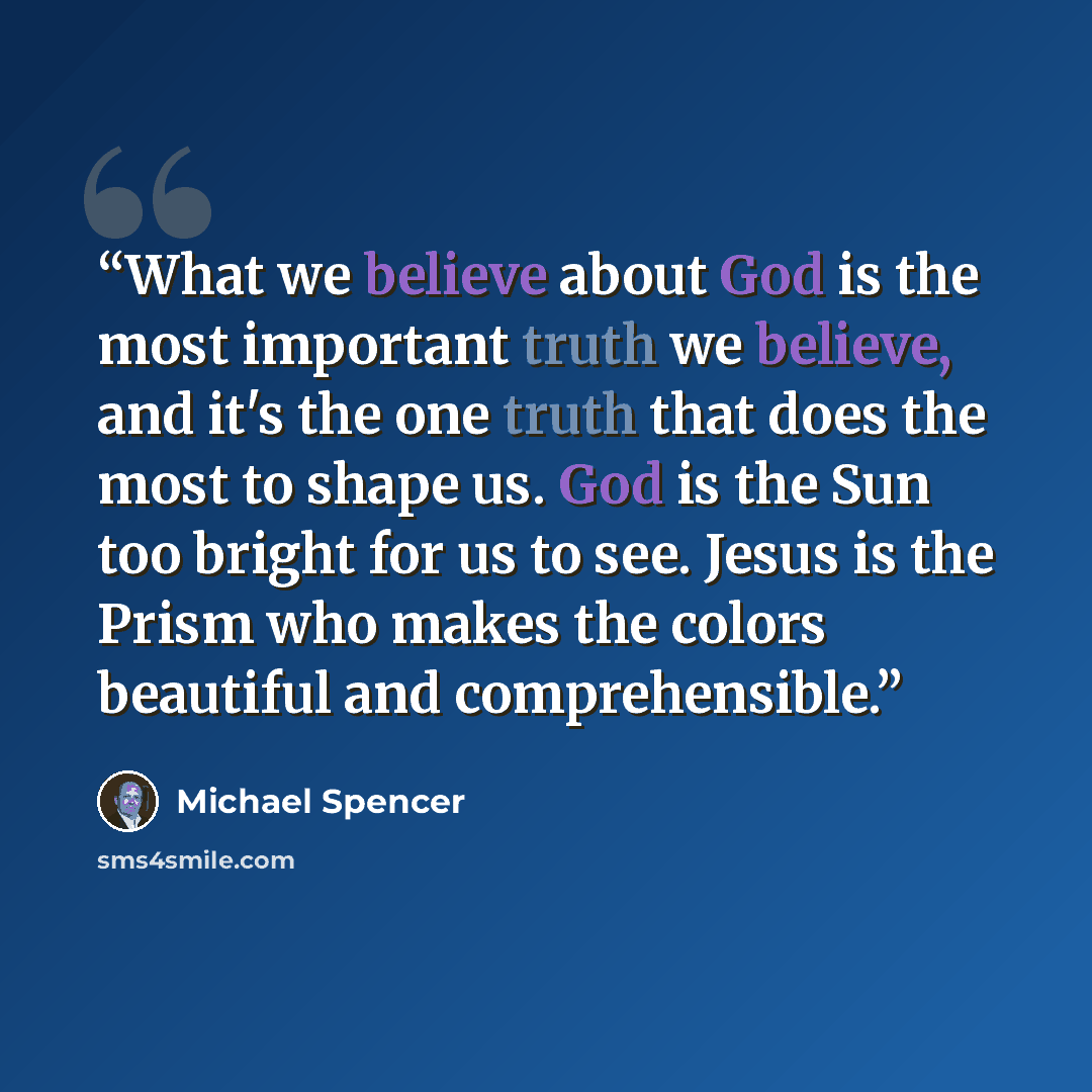 “What we believe about God is the most important truth we believe, and it's the one truth that does the most to shape us. God is the Sun too bright for us to see. Jesus is the Prism who makes the colors beautiful and comprehensible.” quote by Michael Spencer