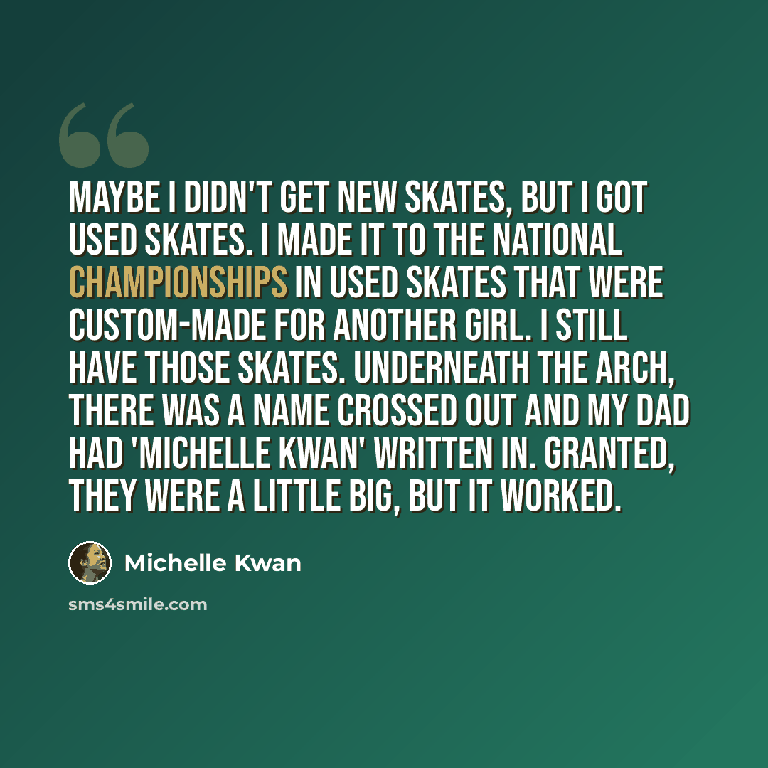 “Maybe I didn't get new skates, but I got used skates. I made it to the national championships in used skates that were custom-made for another girl. I still have those skates. Underneath the arch, there was a name crossed out and my dad had 'Michelle Kwan' written in. Granted, they were a little…” quote by Michelle Kwan