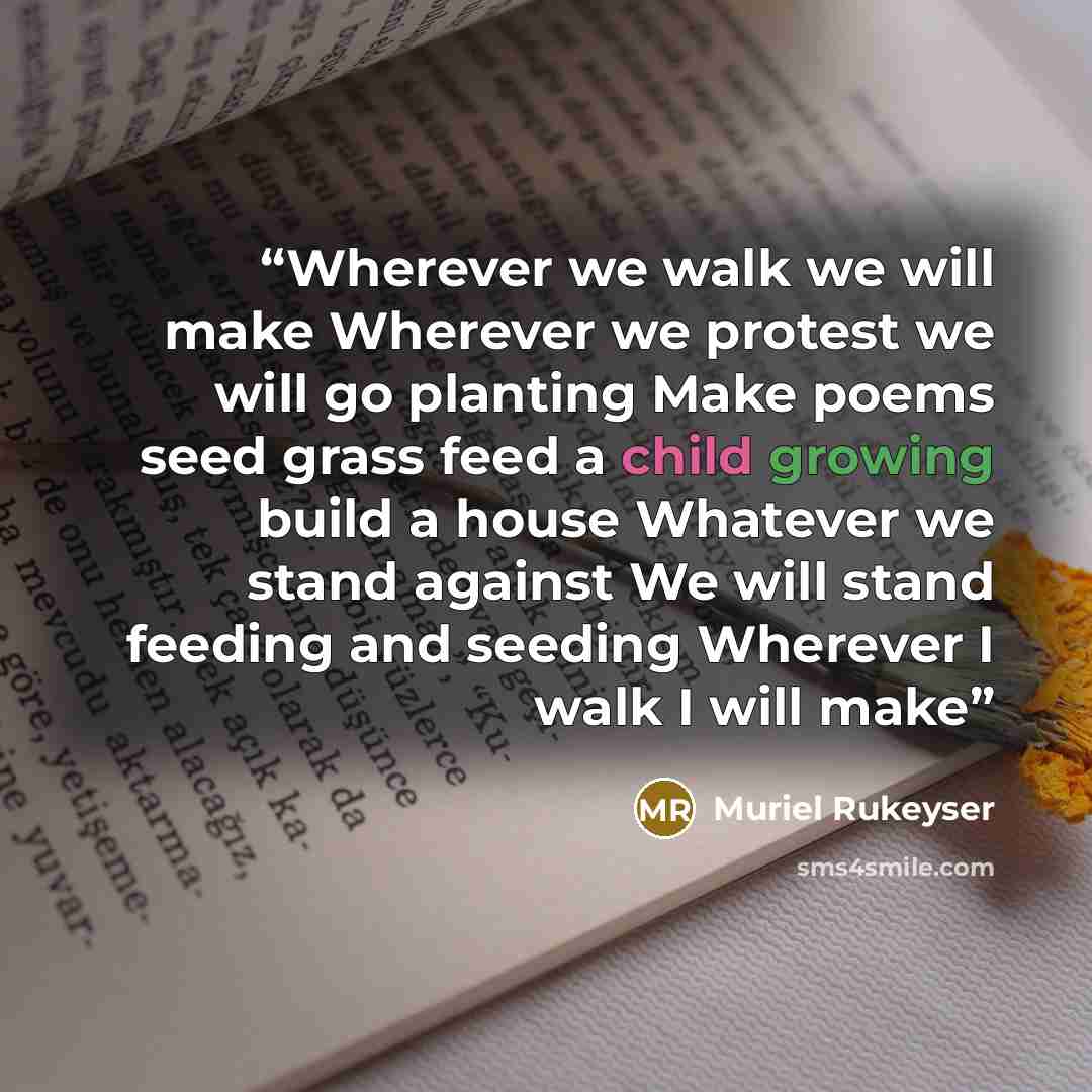 “Wherever we walk we will make Wherever we protest we will go planting Make poems seed grass feed a child growing build a house Whatever we stand against We will stand feeding and seeding Wherever I walk I will make” quote by Muriel Rukeyser
