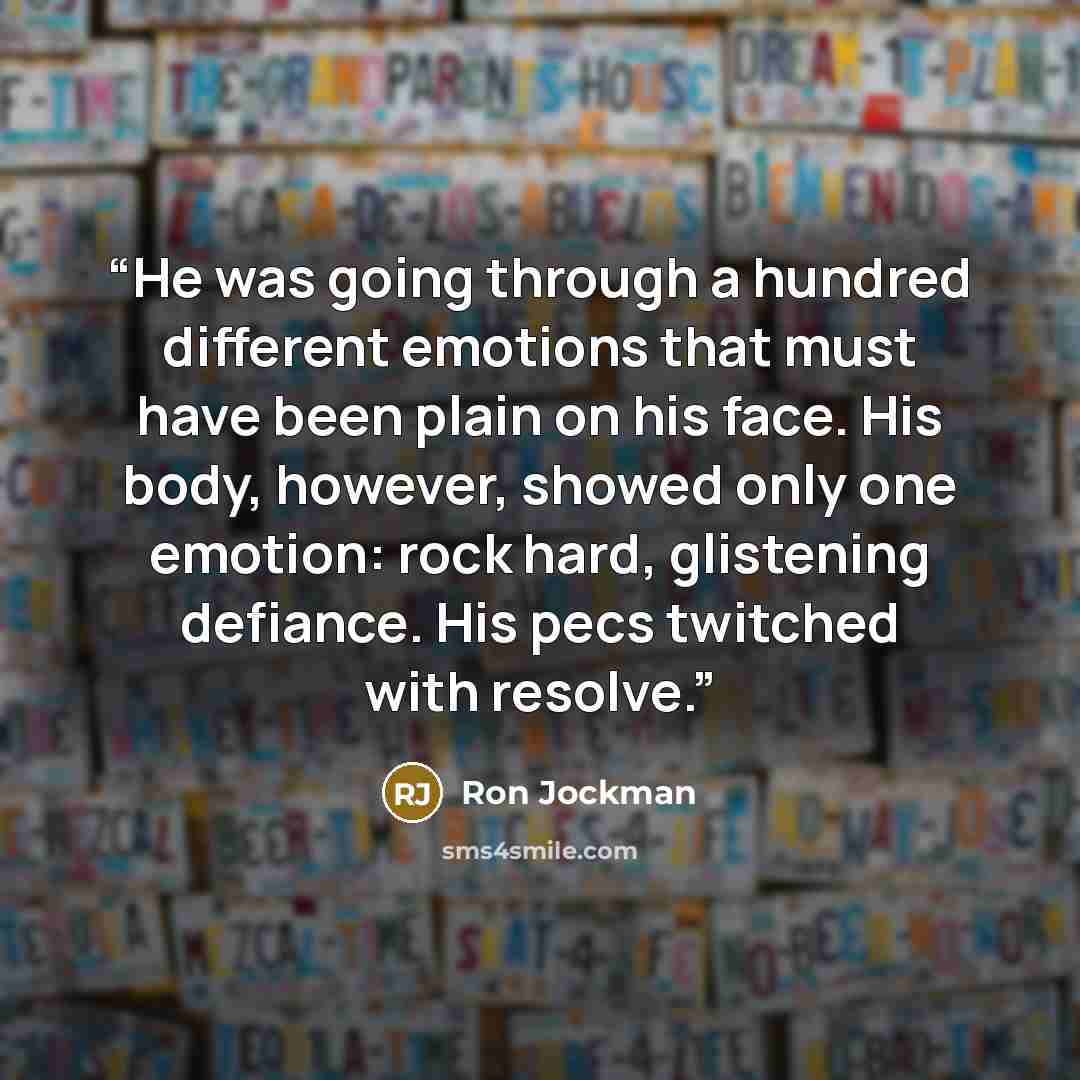 “He was going through a hundred different emotions that must have been plain on his face. His body, however, showed only one emotion: rock hard, glistening defiance. His pecs twitched with resolve.” quote by Ron Jockman