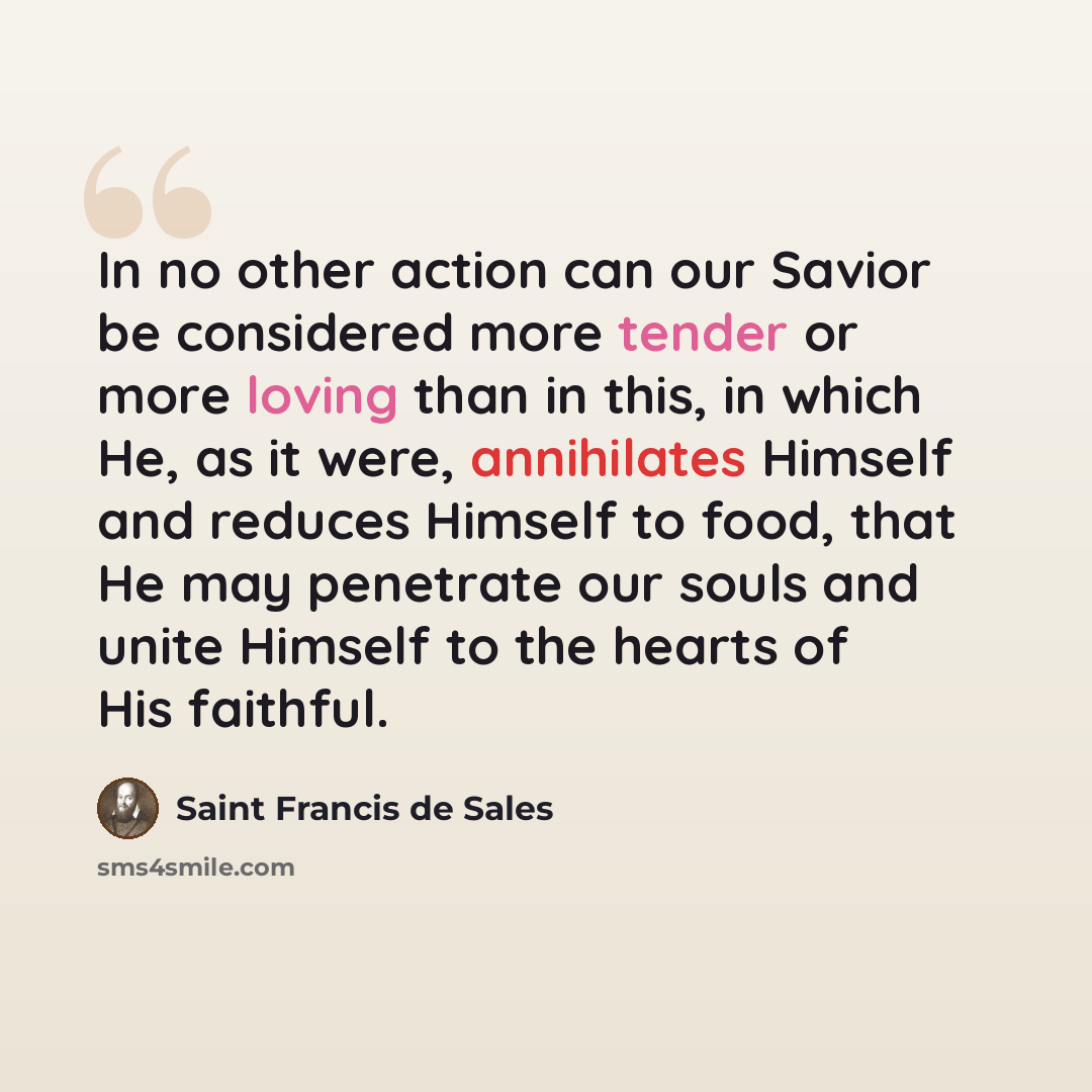 “In no other action can our Savior be considered more tender or more loving than in this, in which He, as it were, annihilates Himself and reduces Himself to food, that He may penetrate our souls and unite Himself to the hearts of His faithful.” quote by Saint Francis de Sales