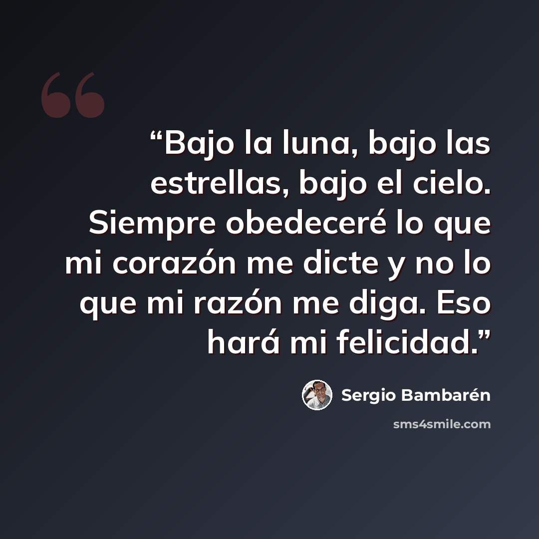 “Bajo la luna, bajo las estrellas, bajo el cielo. Siempre obedeceré lo que mi corazón me dicte y no lo que mi razón me diga. Eso hará mi felicidad.” quote by Sergio Bambarén