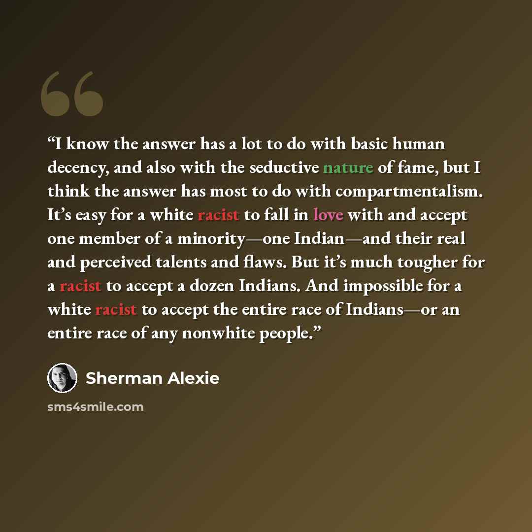 “I know the answer has a lot to do with basic human decency, and also with the seductive nature of fame, but I think the answer has most to do with compartmentalism. It’s easy for a white racist to fall in love with and accept one member of a minority—one Indian—and their real and perceived talents…” quote by Sherman Alexie