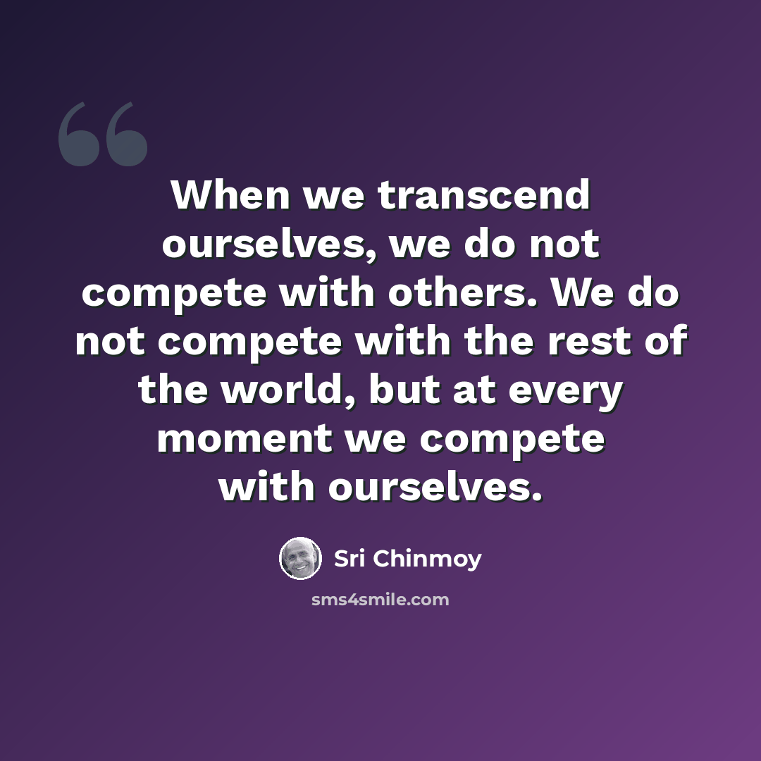 “When we transcend ourselves, we do not compete with others. We do not compete with the rest of the world, but at every moment we compete with ourselves.” quote by Sri Chinmoy