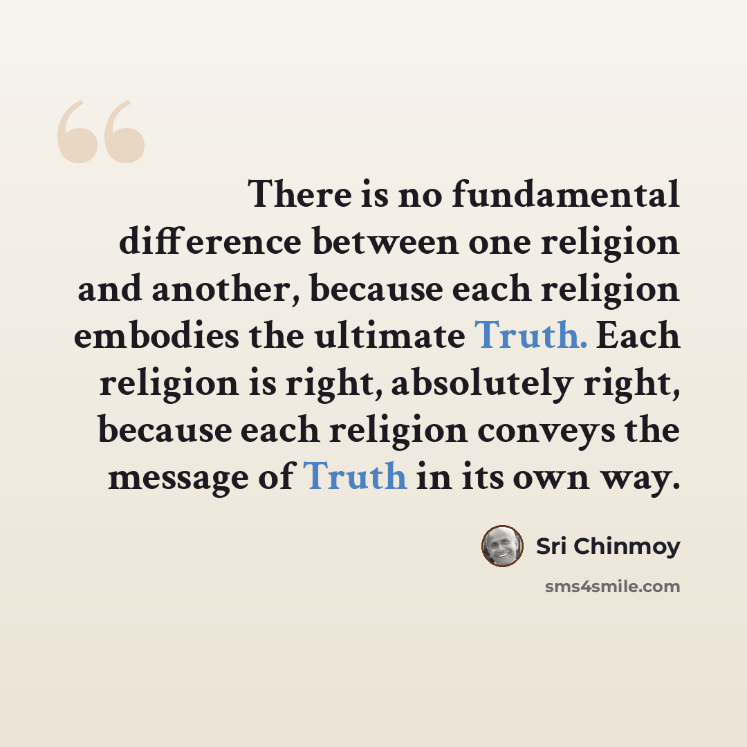 “There is no fundamental difference between one religion and another, because each religion embodies the ultimate Truth. Each religion is right, absolutely right, because each religion conveys the message of Truth in its own way.” quote by Sri Chinmoy
