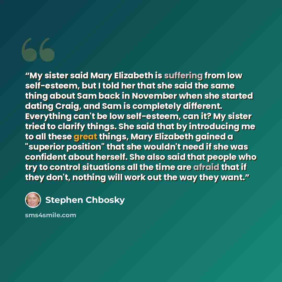 “My sister said Mary Elizabeth is suffering from low self-esteem, but I told her that she said the same thing about Sam back in November when she started dating Craig, and Sam is completely different. Everything can't be low self-esteem, can it? My sister tried to clarify things. She said that by…” quote by Stephen Chbosky