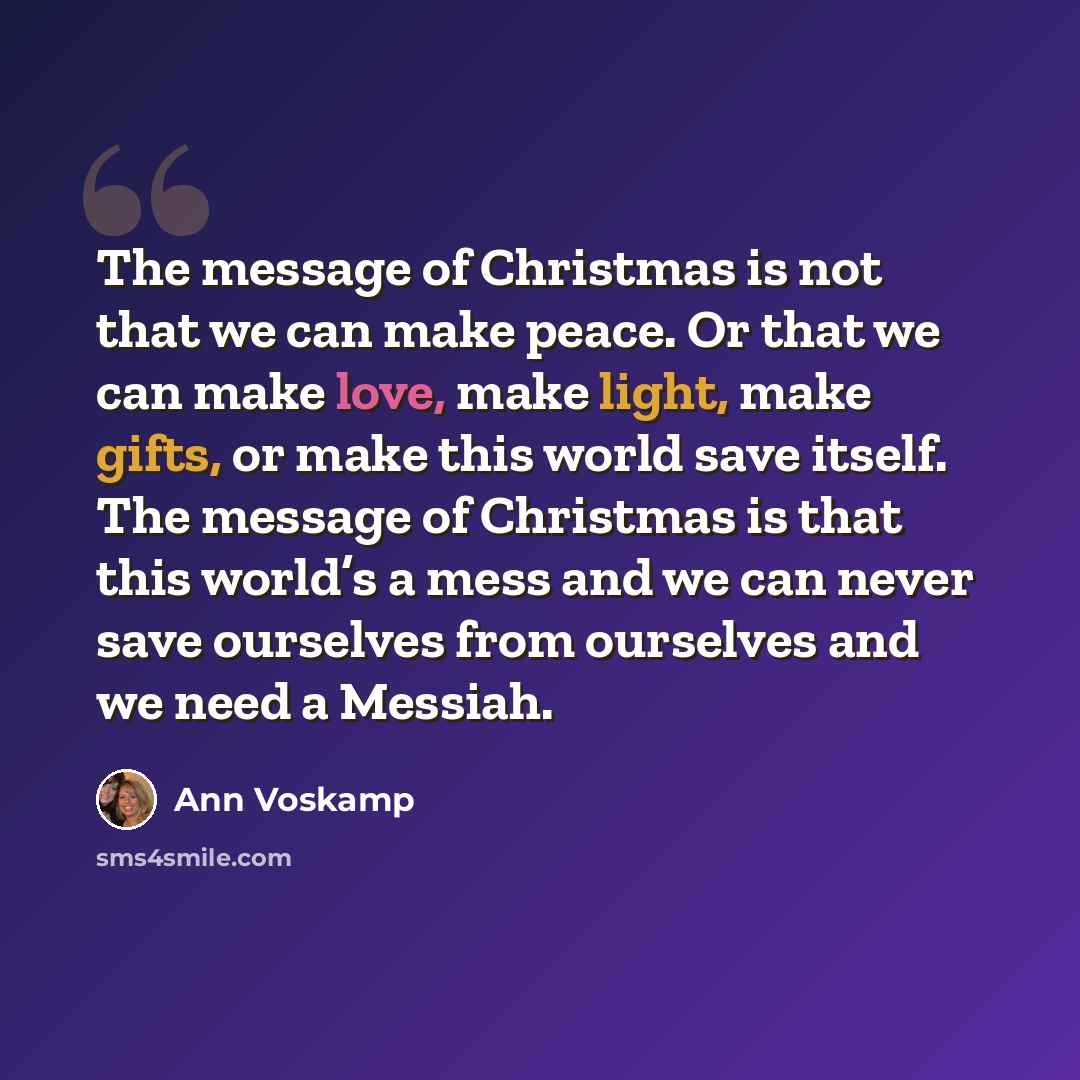 “The message of Christmas is not that we can make peace. Or that we can make love, make light, make gifts, or make this world save itself. The message of Christmas is that this world’s a mess and we can never save ourselves from ourselves and we need a Messiah.” quote by Ann Voskamp