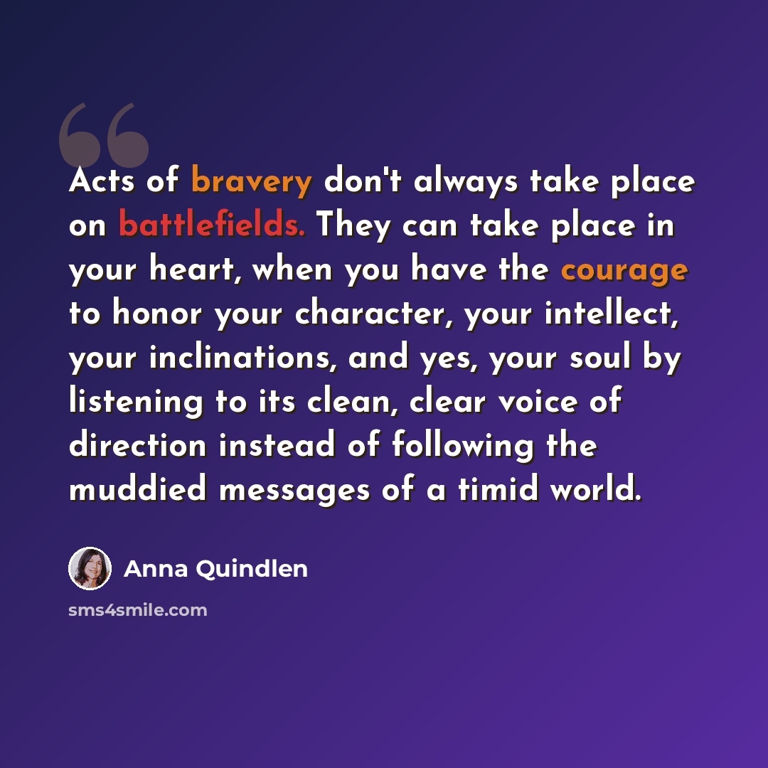 “Acts of bravery don't always take place on battlefields. They can take place in your heart, when you have the courage to honor your character, your intellect, your inclinations, and yes, your soul by listening to its clean, clear voice of direction instead of following the muddied messages of a…” quote by Anna Quindlen