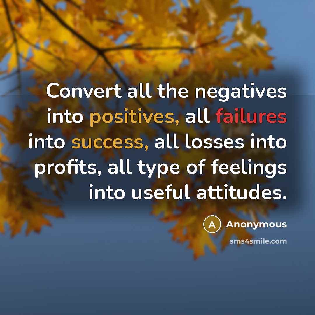 “Convert all the negatives into positives, all failures into success, all losses into profits, all type of feelings into useful attitudes.” quote by Anonymous