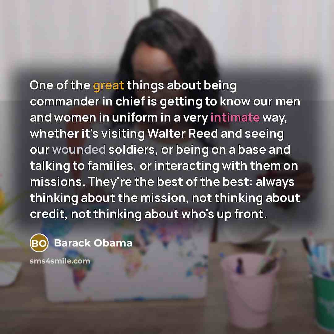 “One of the great things about being commander in chief is getting to know our men and women in uniform in a very intimate way, whether it's visiting Walter Reed and seeing our wounded soldiers, or being on a base and talking to families, or interacting with them on missions. They're the best of…” quote by Barack Obama