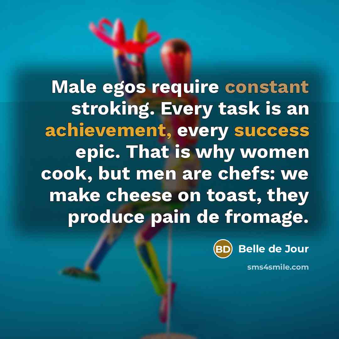 “Male egos require constant stroking. Every task is an achievement, every success epic. That is why women cook, but men are chefs: we make cheese on toast, they produce pain de fromage.” quote by Belle de Jour