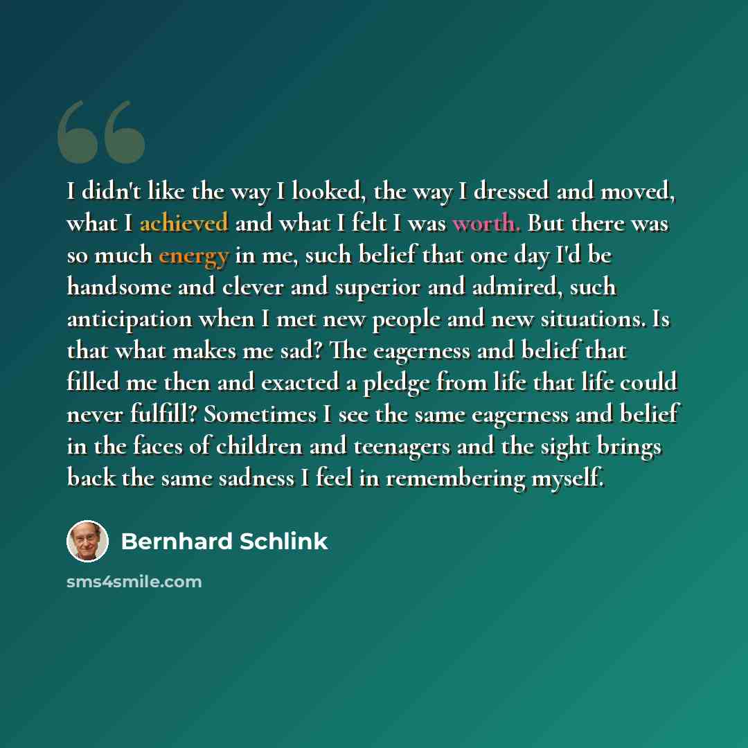 “I didn't like the way I looked, the way I dressed and moved, what I achieved and what I felt I was worth. But there was so much energy in me, such belief that one day I'd be handsome and clever and superior and admired, such anticipation when I met new people and new situations. Is that what makes…” quote by Bernhard Schlink
