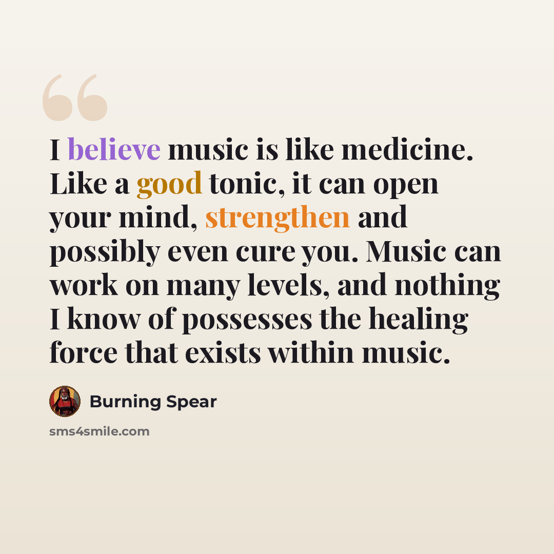 “I believe music is like medicine. Like a good tonic, it can open your mind, strengthen and possibly even cure you. Music can work on many levels, and nothing I know of possesses the healing force that exists within music.” quote by Burning Spear