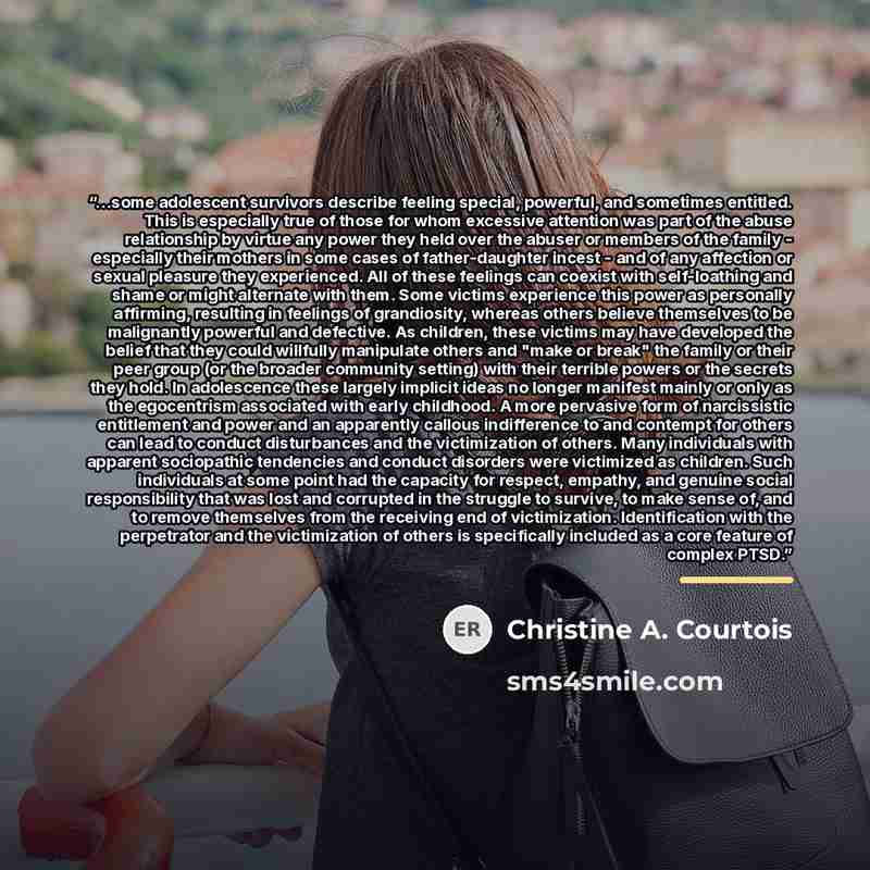 “...some adolescent survivors describe feeling special, powerful, and sometimes entitled. This is especially true of those for whom excessive attention was part of the abuse relationship by virtue any power they held over the abuser or members of the family - especially their mothers in some cases…” quote by Christine A. Courtois