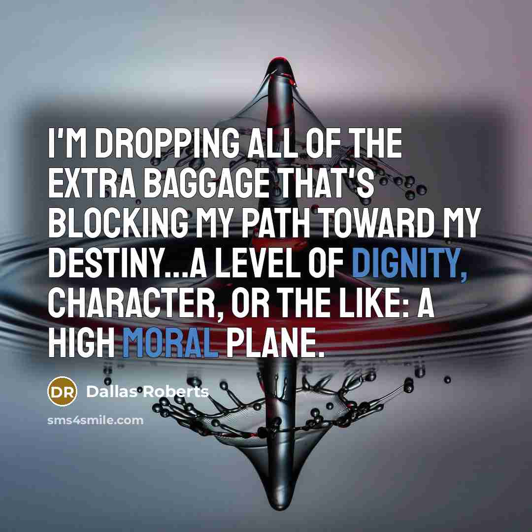 “I'm dropping all of the extra baggage that's blocking my path toward my destiny...a level of dignity, character, or the like: a high moral plane.” quote by Dallas Roberts