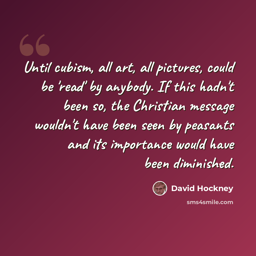 “Until cubism, all art, all pictures, could be 'read' by anybody. If this hadn't been so, the Christian message wouldn't have been seen by peasants and its importance would have been diminished.” quote by David Hockney